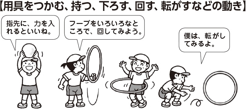 用具をつかむ、持つ、下ろす、回す、転がすなどの動き
子ども「指先に力を入れるといいね」「フープをいろいろなところで回してみよう」「僕は転がしてみるよ」