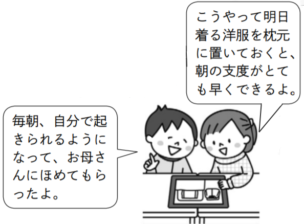 子供1「毎朝、自分で起きられるようになって、お母さんにほめてもらったよ。」子供2「こうやって明日着る洋服を枕元に置いておくと、朝の支度がとても早くできるよ。」