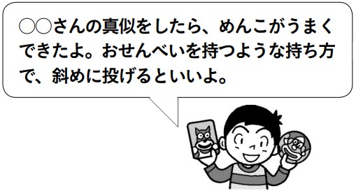 子供「○○さんの真似をしたら、めんこがうまくできたよ。おせんべいを持つような持ち方で、斜めに投げるといいよ。」