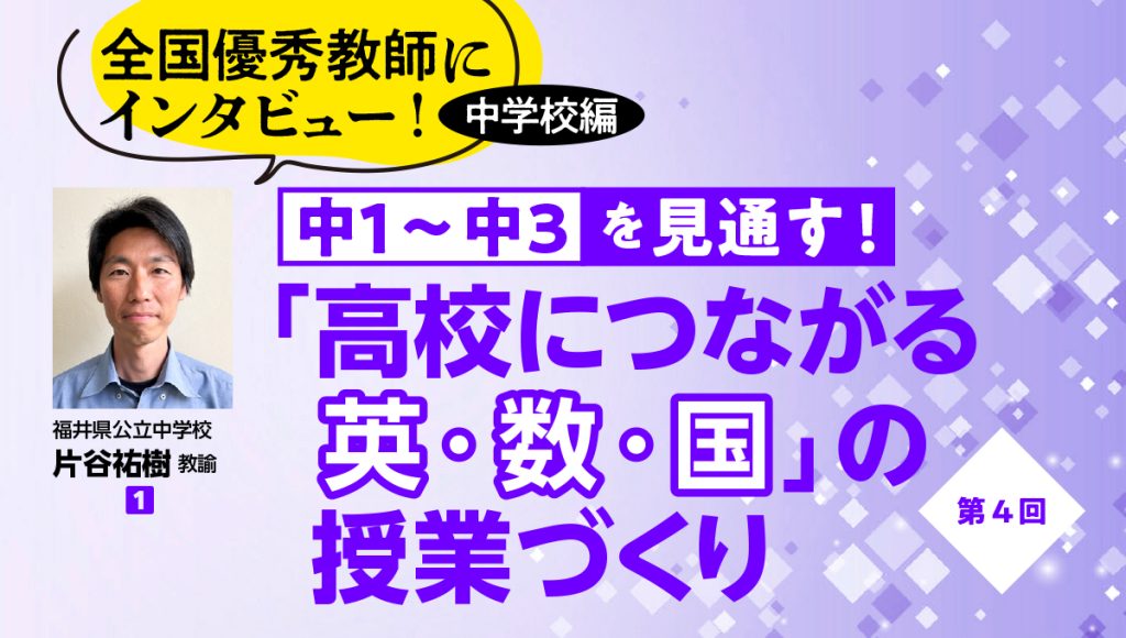 全国優秀教師にインタビュー！ 中学校編　中１〜中３を見通す！ 「高校につながる英・数・国」の授業づくり #4
バナー