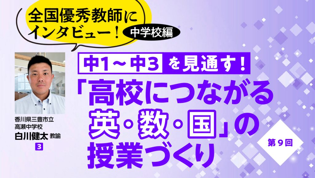 全国優秀教師にインタビュー！ 中学校編　中１〜中３を見通す！ 「高校につながる英・数・国」の授業づくり　第9回
バナー