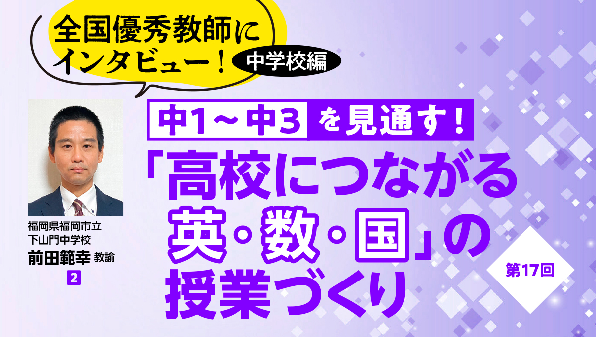 全国優秀教師にインタビュー！ 中学校編　中１〜中３を見通す！ 「高校につながる英・数・国」の授業づくり #17
バナー