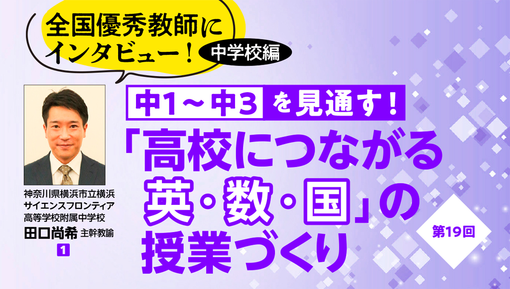 全国優秀教師にインタビュー！ 中学校編　中１〜中３を見通す！ 「高校につながる英・数・国」の授業づくり 第19回　バナー